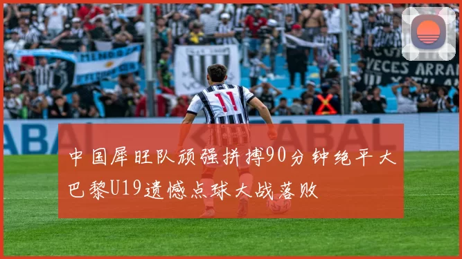 中国犀旺队顽强拼搏90分钟绝平大巴黎U19遗憾点球大战落败
