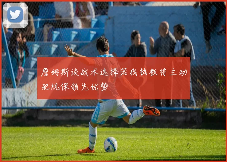 詹姆斯谈战术选择若我执教将主动犯规保领先优势