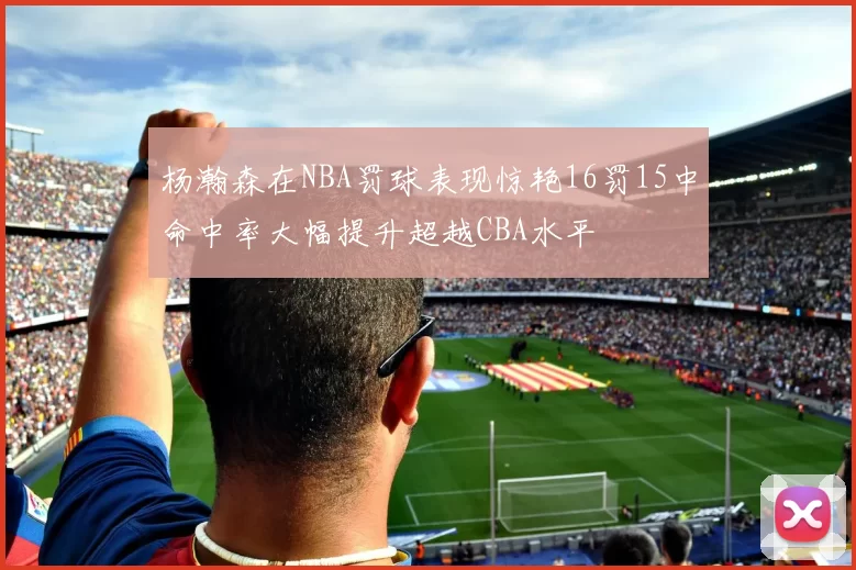 杨瀚森在NBA罚球表现惊艳16罚15中命中率大幅提升超越CBA水平