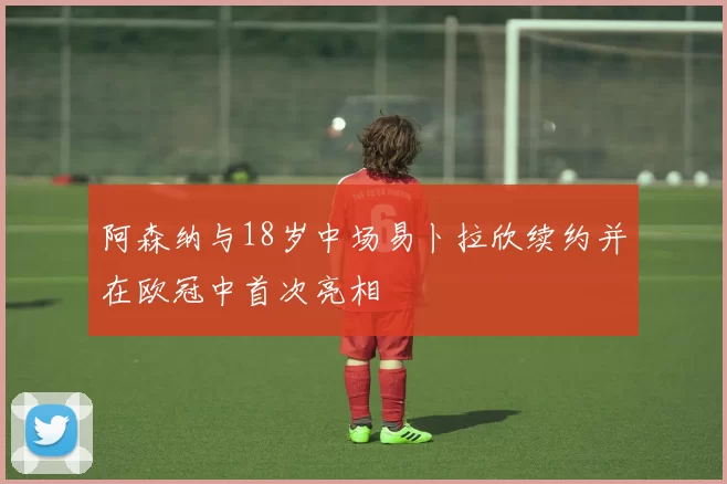 阿森纳与18岁中场易卜拉欣续约并在欧冠中首次亮相