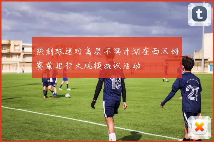 热刺球迷对高层不满计划在西汉姆赛前进行大规模抗议活动