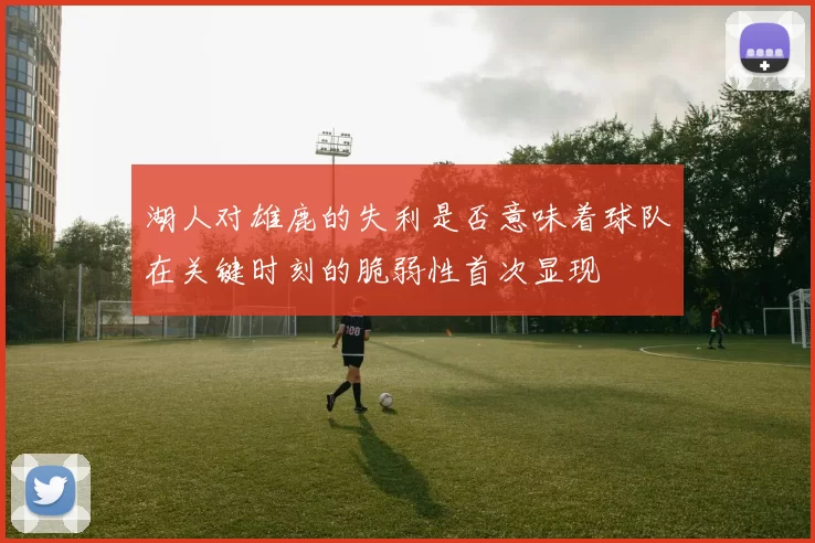 湖人对雄鹿的失利是否意味着球队在关键时刻的脆弱性首次显现
