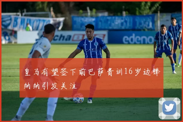 皇马有望签下前巴萨青训16岁边锋纳纳引发关注